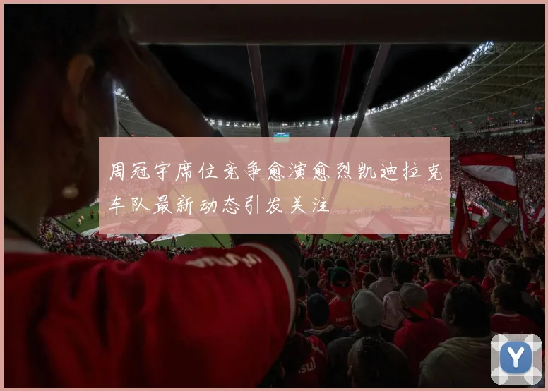 周冠宇席位竞争愈演愈烈凯迪拉克车队最新动态引发关注